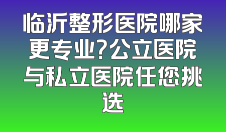 临沂整形医院哪家更专业？公立医院与私立医院任您挑选