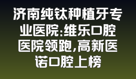 济南纯钛种植牙专业医院：维乐口腔医院领跑，高新医诺口腔上榜