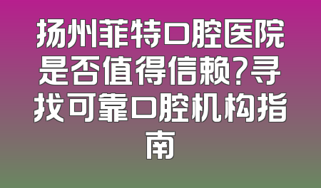 扬州菲特口腔医院是否值得信赖？寻找可靠口腔机构指南