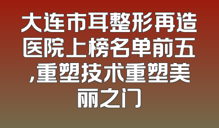 大连市耳整形再造医院上榜名单前五，重塑技术重塑美丽之门