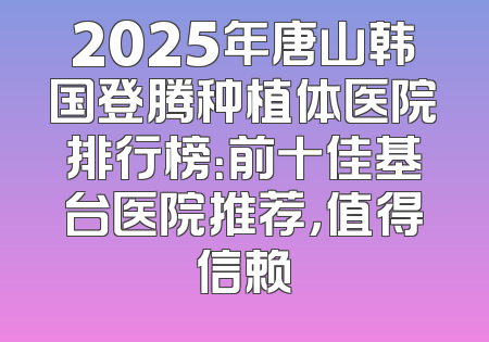 2025年唐山韩国登腾种植体医院排行榜：前十佳基台医院推荐，值得信赖