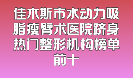 佳木斯市水动力吸脂瘦臂术医院跻身热门整形机构榜单前十