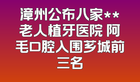 漳州公布八家**老人植牙医院 阿毛口腔入围芗城前三名