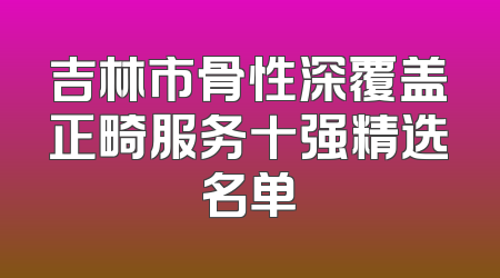 吉林市骨性深覆盖正畸服务十强精选名单
