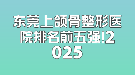 东莞上颌骨整形医院排名前五强!2025