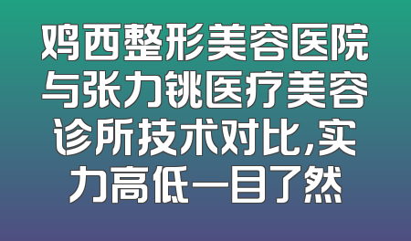 鸡西整形美容医院与张力铫医疗美容诊所技术对比，实力高低一目了然