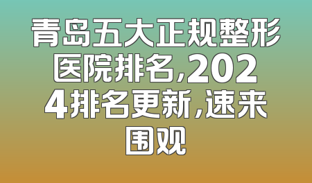 青岛五大正规整形医院排名，2024排名更新，速来围观