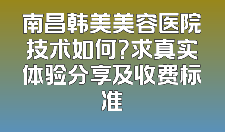 南昌韩美美容医院技术如何？求真实体验分享及收费标准