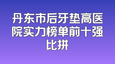 丹东市后牙垫高医院实力榜单前十强比拼