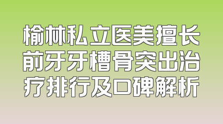 榆林私立医美擅长前牙牙槽骨突出治疗排行及口碑解析