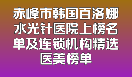 赤峰市韩国百洛娜水光针医院上榜名单及连锁机构精选医美榜单