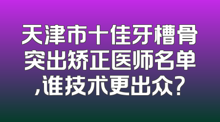 天津市十佳牙槽骨突出矫正医师名单，谁技术更出众？