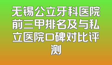 无锡公立牙科医院前三甲排名及与私立医院口碑对比评测