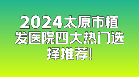 2024太原市植发医院四大热门选择推荐！