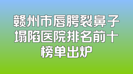 赣州市唇腭裂鼻子塌陷医院排名前十榜单出炉