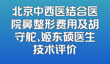 北京中西医结合医院鼻整形费用及胡守舵、姬东硕医生技术评价