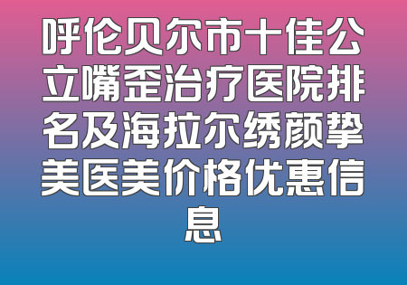 呼伦贝尔市十佳公立嘴歪治疗医院排名及海拉尔绣颜挚美医美价格优惠信息