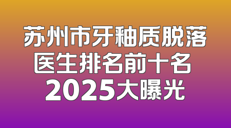 苏州市牙釉质脱落医生排名前十名 2025大曝光