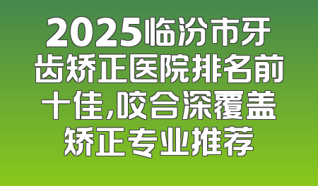 2025临汾市牙齿矫正医院排名前十佳，咬合深覆盖矫正专业推荐