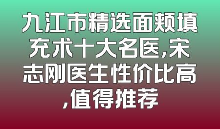 九江市精选面颊填充术十大名医，宋志刚医生性价比高，值得推荐