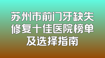 苏州市前门牙缺失修复十佳医院榜单及选择指南