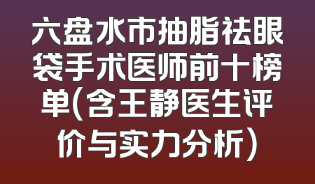 六盘水市抽脂祛眼袋手术医师前十榜单（含王静医生评价与实力分析）