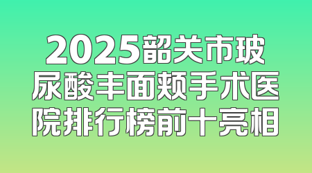 2025韶关市玻尿酸丰面颊手术医院排行榜前十亮相