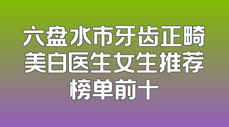 六盘水市牙齿正畸美白医生女生推荐榜单前十