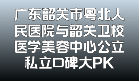 广东韶关市粤北人民医院与韶关卫校医学美容中心公立私立口碑大PK