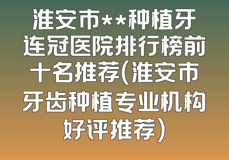 淮安市**种植牙连冠医院排行榜前十名推荐（淮安市牙齿种植专业机构好评推荐）