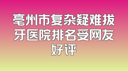 亳州市复杂疑难拔牙医院排名受网友好评