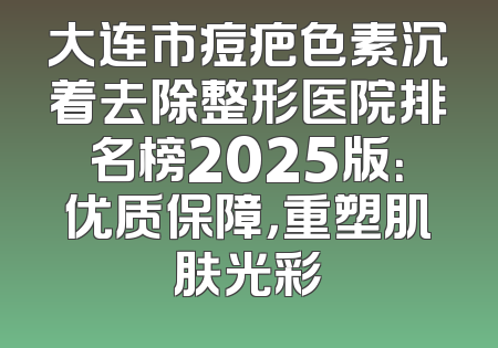 大连市痘疤色素沉着去除整形医院排名榜2025版：优质保障，重塑肌肤光彩