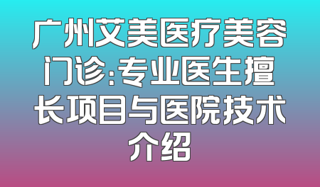 广州艾美医疗美容门诊：专业医生擅长项目与医院技术介绍