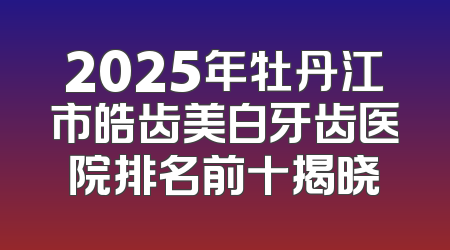 2025年牡丹江市皓齿美白牙齿医院排名前十揭晓