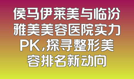 侯马伊莱美与临汾雅美美容医院实力PK，探寻整形美容排名新动向