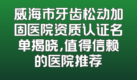 威海市牙齿松动加固医院资质认证名单揭晓，值得信赖的医院推荐