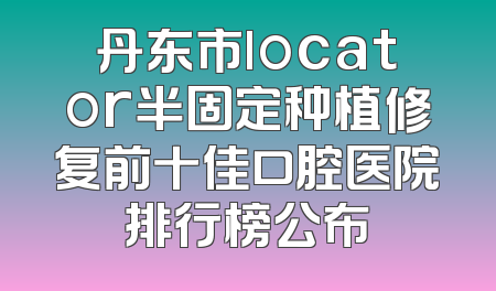 丹东市locator半固定种植修复前十佳口腔医院排行榜公布