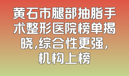 黄石市腿部抽脂手术整形医院榜单揭晓，综合性更强，机构上榜