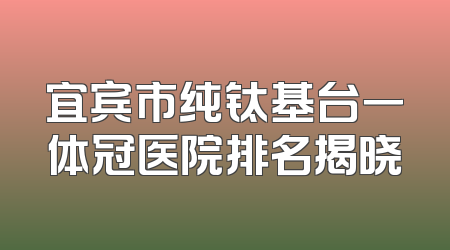宜宾市纯钛基台一体冠医院排名揭晓