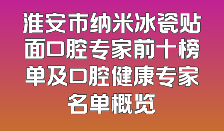 淮安市纳米冰瓷贴面口腔专家前十榜单及口腔健康专家名单概览