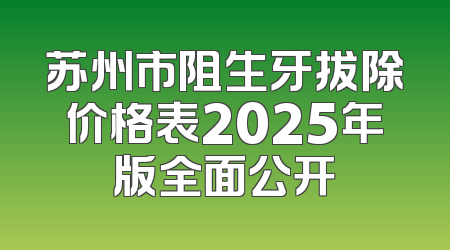 苏州市阻生牙拔除价格表2025年版全面公开
