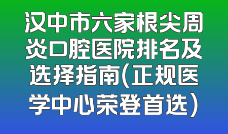 汉中市六家根尖周炎口腔医院排名及选择指南（正规医学中心荣登首选）