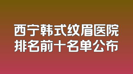 西宁韩式纹眉医院排名前十名单公布