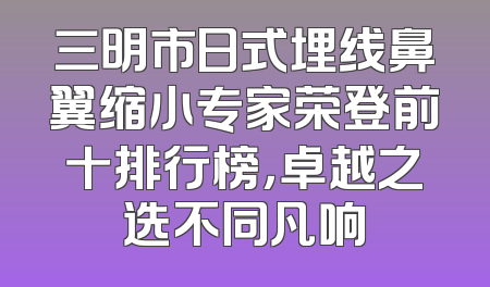 三明市日式埋线鼻翼缩小专家荣登前十排行榜，卓越之选不同凡响
