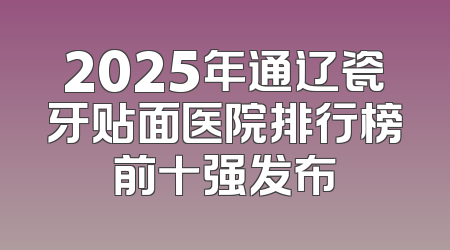 2025年通辽瓷牙贴面医院排行榜前十强发布