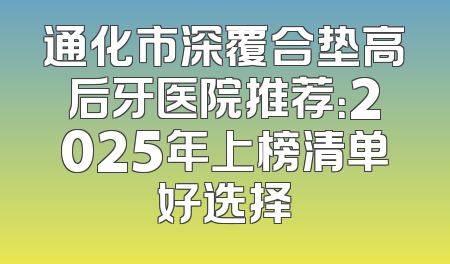 通化市深覆合垫高后牙医院推荐：2025年上榜清单好选择