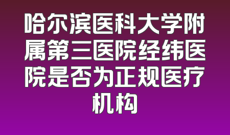哈尔滨医科大学附属第三医院经纬医院是否为正规医疗机构