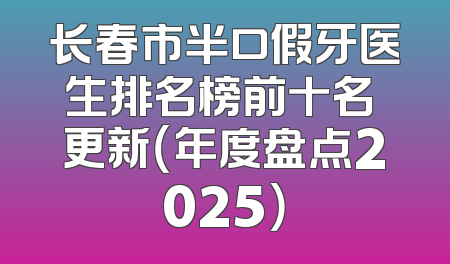 长春市半口假牙医生排名榜前十名 更新（年度盘点2025）