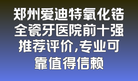郑州爱迪特氧化锆全瓷牙医院前十强推荐评价，专业可靠值得信赖