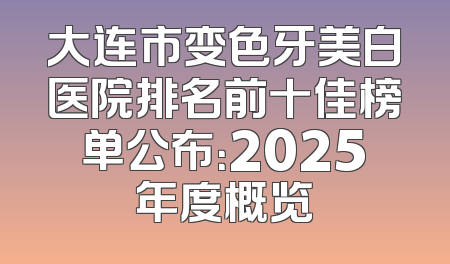 大连市变色牙美白医院排名前十佳榜单公布：2025年度概览